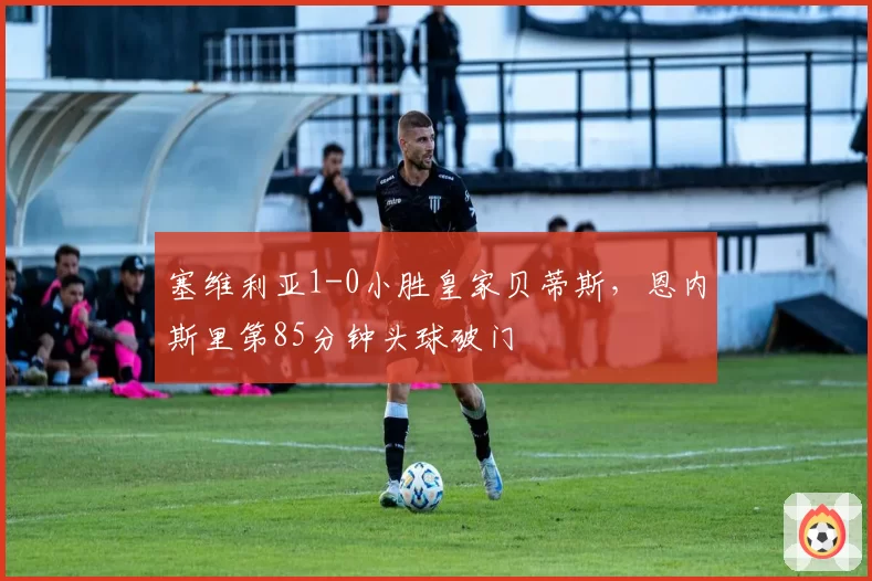塞维利亚1-0小胜皇家贝蒂斯，恩内斯里第85分钟头球破门