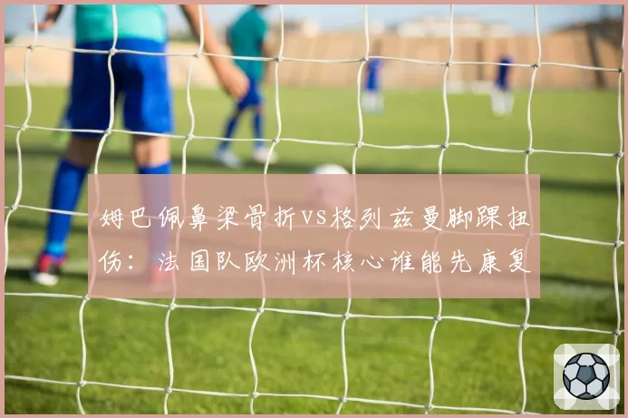 姆巴佩鼻梁骨折vs格列兹曼脚踝扭伤:法国队欧洲杯核心谁能先康复