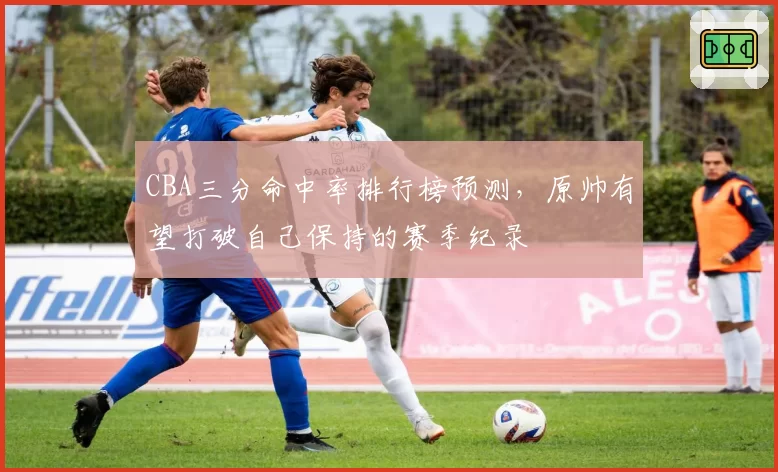 CBA三分命中率排行榜预测,原帅有望打破自己保持的赛季纪录