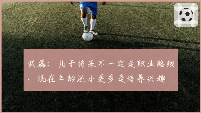 武磊：儿子将来不一定走职业路线，现在年龄还小更多是培养兴趣