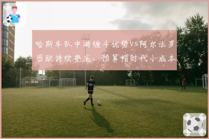 哈斯车队中游缠斗优势vs阿尔法罗密欧持续垫底,预算帽时代小成本车队命运
