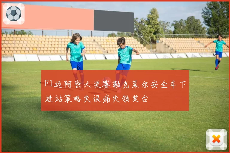 F1迈阿密大奖赛勒克莱尔安全车下进站策略失误痛失领奖台