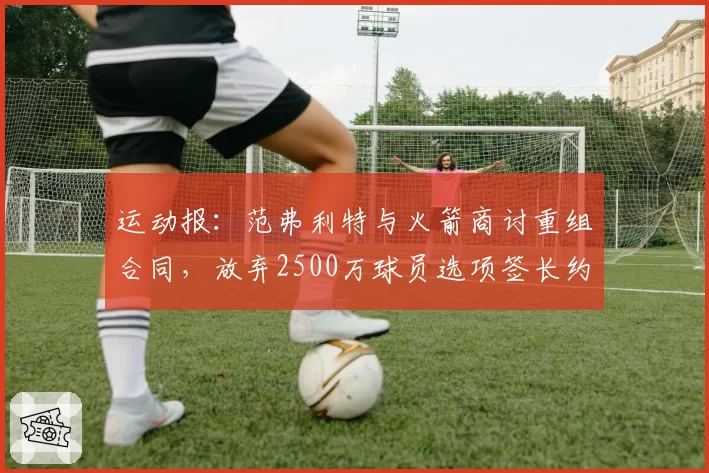 运动报:范弗利特与火箭商讨重组合同,放弃2500万球员选项签长约