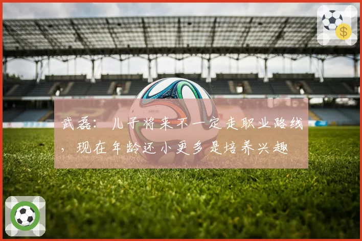 武磊：儿子将来不一定走职业路线，现在年龄还小更多是培养兴趣