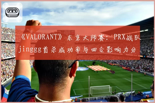《VALORANT》东京大师赛:PRX战队jinggg首杀成功率与回合影响力分析