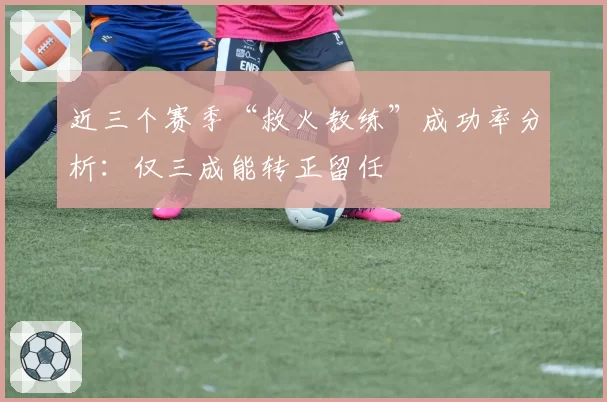 近三个赛季“救火教练”成功率分析:仅三成能转正留任