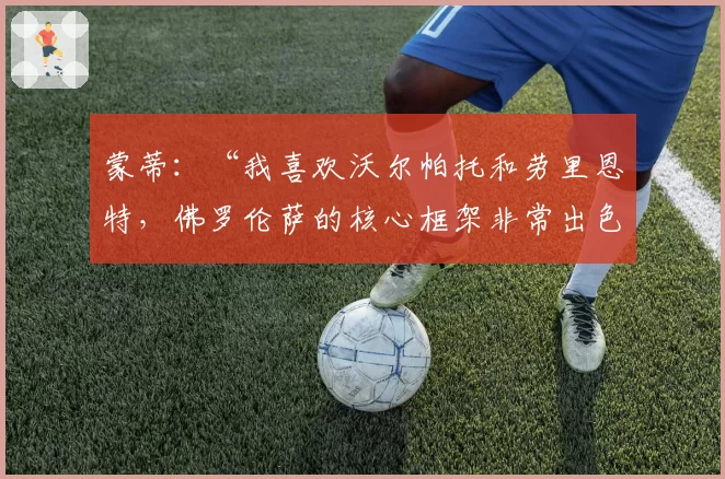 蒙蒂:“我喜欢沃尔帕托和劳里恩特,佛罗伦萨的核心框架非常出色”