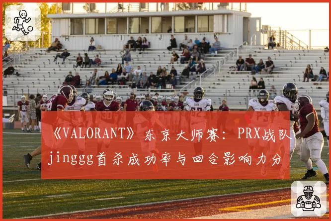 《VALORANT》东京大师赛:PRX战队jinggg首杀成功率与回合影响力分析