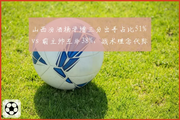 山西汾酒杨学增三分出手占比51% vs 前主帅王非38%，战术理念代际差异明显