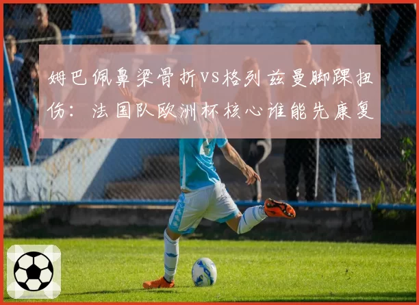 姆巴佩鼻梁骨折vs格列兹曼脚踝扭伤:法国队欧洲杯核心谁能先康复