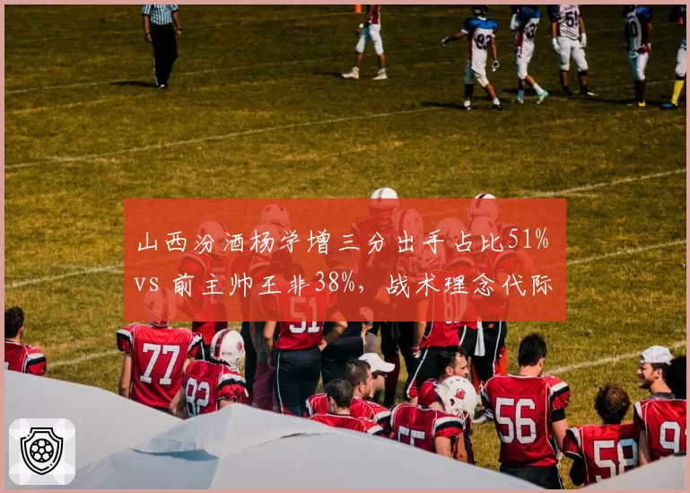 山西汾酒杨学增三分出手占比51% vs 前主帅王非38%，战术理念代际差异明显