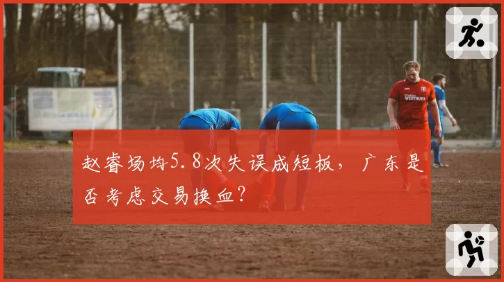 赵睿场均5.8次失误成短板,广东是否考虑交易换血?
