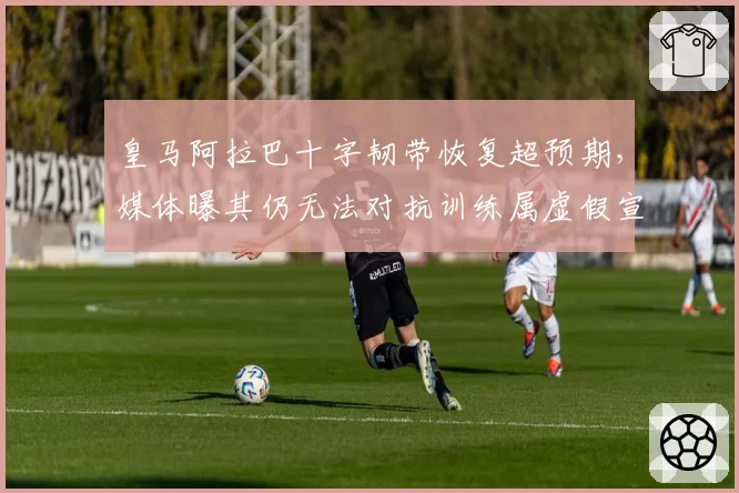 皇马阿拉巴十字韧带恢复超预期,媒体曝其仍无法对抗训练属虚假宣传