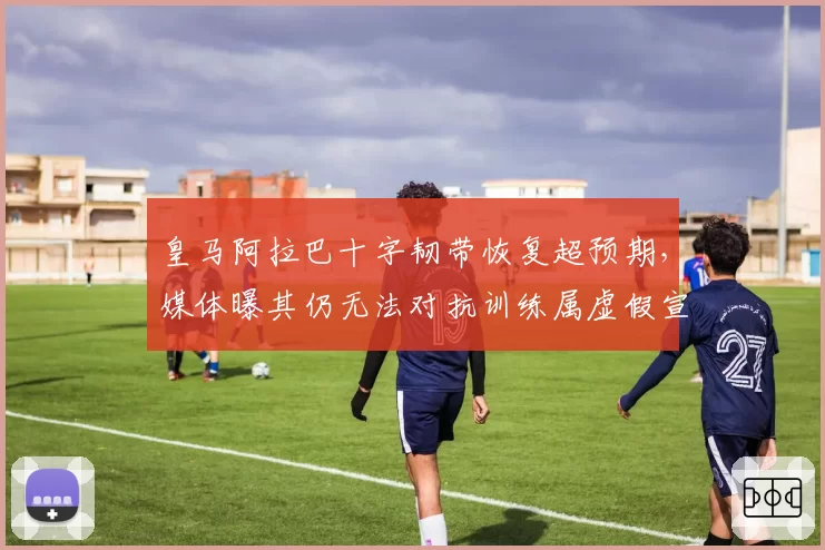 皇马阿拉巴十字韧带恢复超预期,媒体曝其仍无法对抗训练属虚假宣传