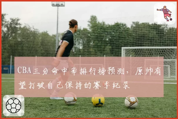 CBA三分命中率排行榜预测,原帅有望打破自己保持的赛季纪录