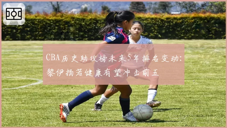 CBA历史助攻榜未来5年排名变动:黎伊扬若健康有望冲击前五