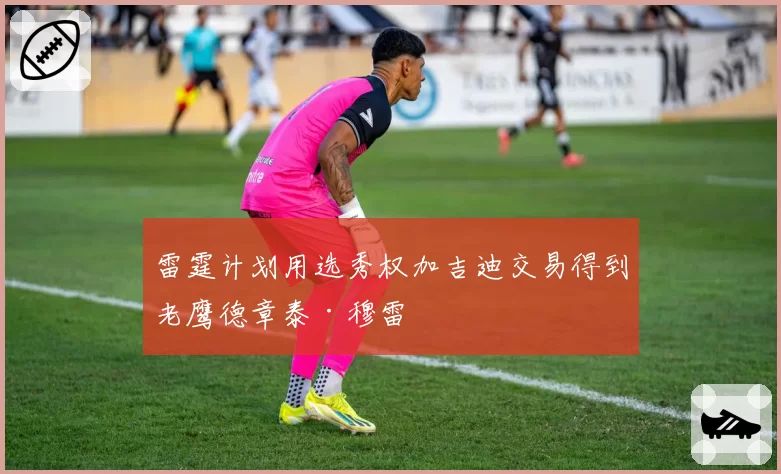 雷霆计划用选秀权加吉迪交易得到老鹰德章泰·穆雷