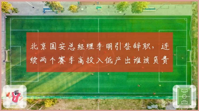 北京国安总经理李明引咎辞职，连续两个赛季高投入低产出谁该负责？