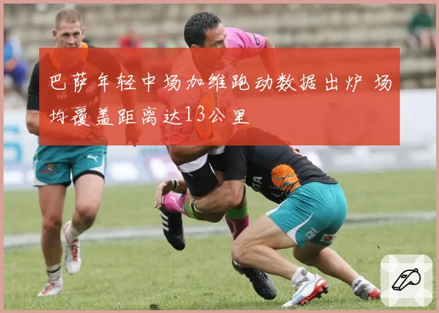 巴萨年轻中场加维跑动数据出炉 场均覆盖距离达13公里