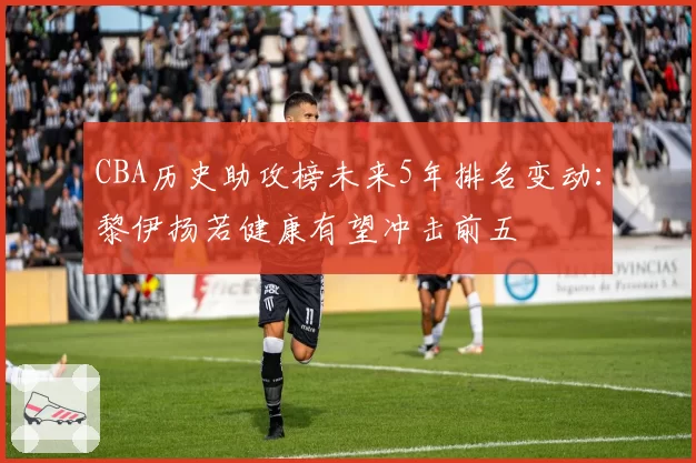 CBA历史助攻榜未来5年排名变动:黎伊扬若健康有望冲击前五