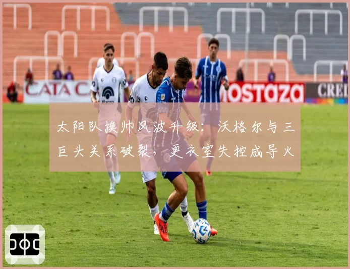 太阳队换帅风波升级：沃格尔与三巨头关系破裂，更衣室失控成导火索