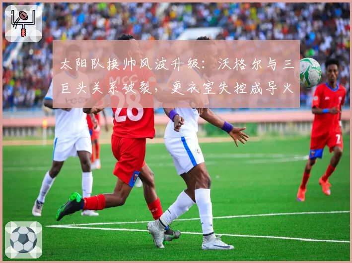 太阳队换帅风波升级：沃格尔与三巨头关系破裂，更衣室失控成导火索