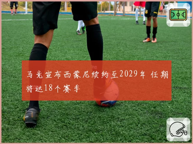 马竞宣布西蒙尼续约至2029年 任期将达18个赛季