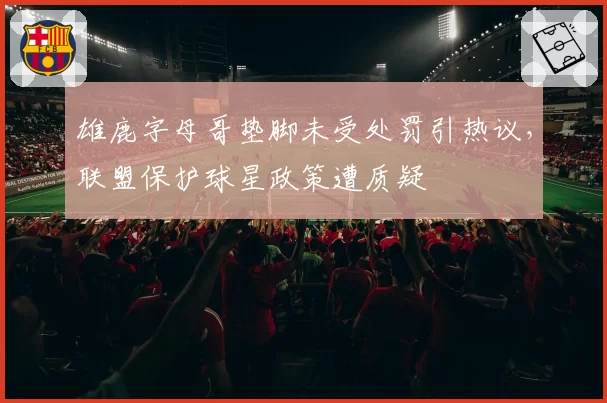 雄鹿字母哥垫脚未受处罚引热议，联盟保护球星政策遭质疑