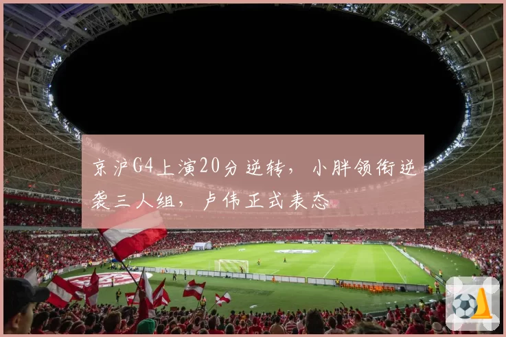 京沪G4上演20分逆转，小胖领衔逆袭三人组，卢伟正式表态