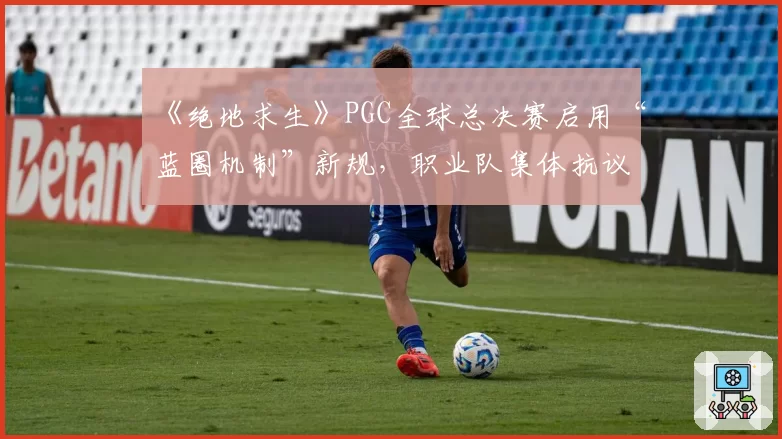 《绝地求生》PGC全球总决赛启用“蓝圈机制”新规,职业队集体抗议比赛变“彩票”