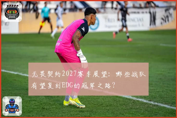 无畏契约2027赛季展望:哪些战队有望复刻EDG的冠军之路?